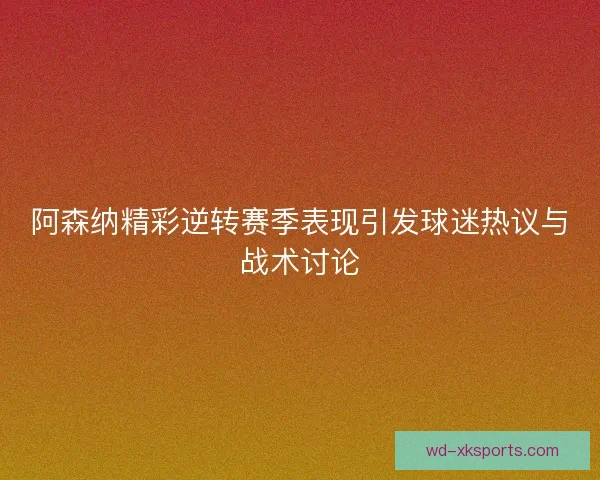 阿森纳精彩逆转赛季表现引发球迷热议与战术讨论